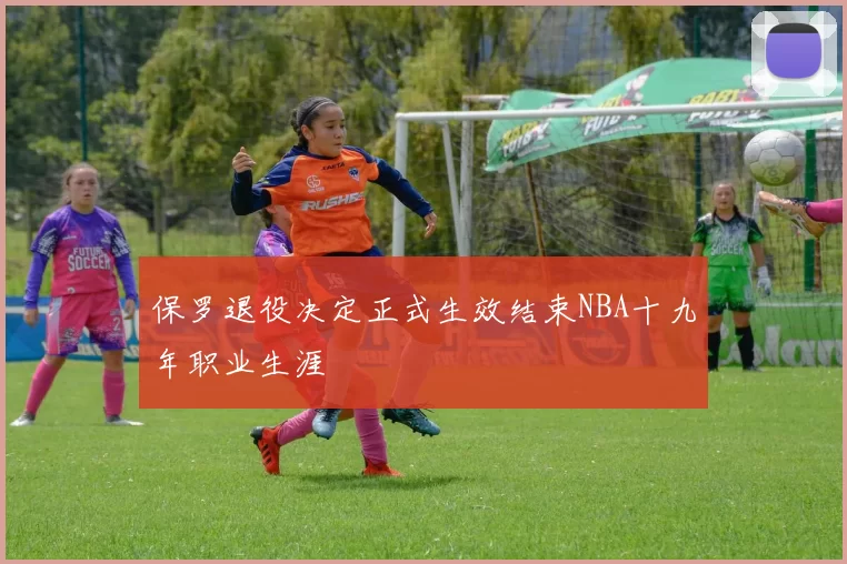 保罗退役决定正式生效结束NBA十九年职业生涯