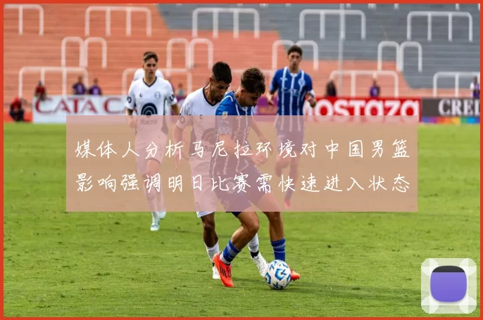 媒体人分析马尼拉环境对中国男篮影响强调明日比赛需快速进入状态