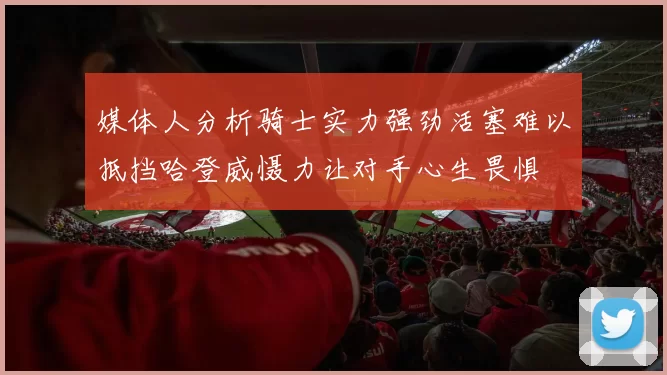 媒体人分析骑士实力强劲活塞难以抵挡哈登威慑力让对手心生畏惧