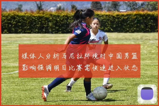 媒体人分析马尼拉环境对中国男篮影响强调明日比赛需快速进入状态