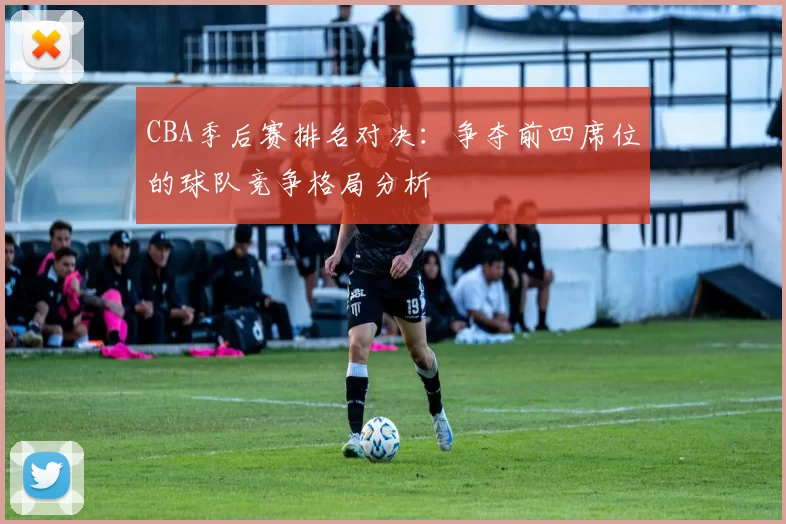 CBA季后赛排名对决：争夺前四席位的球队竞争格局分析