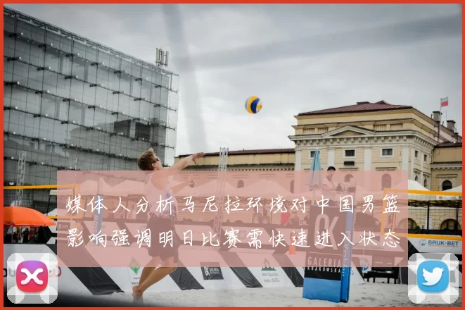 媒体人分析马尼拉环境对中国男篮影响强调明日比赛需快速进入状态