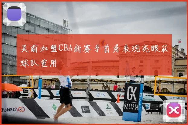吴前加盟CBA新赛季首秀表现亮眼获球队重用