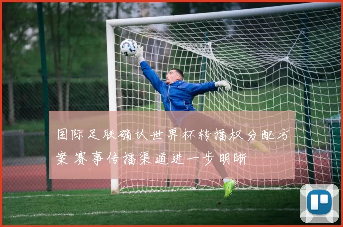 国际足联确认世界杯转播权分配方案 赛事传播渠道进一步明晰