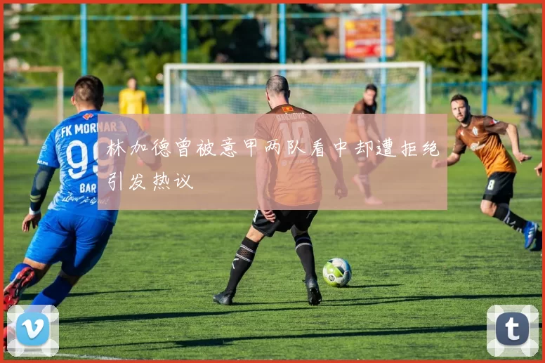 林加德曾被意甲两队看中却遭拒绝引发热议