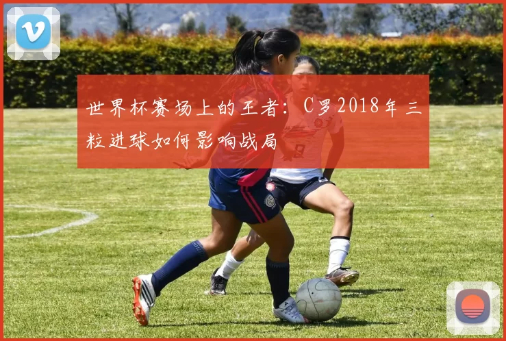 世界杯赛场上的王者:C罗2018年三粒进球如何影响战局
