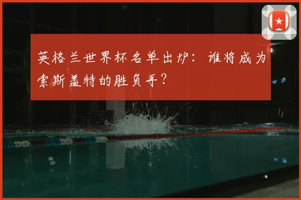 英格兰世界杯名单出炉：谁将成为索斯盖特的胜负手？