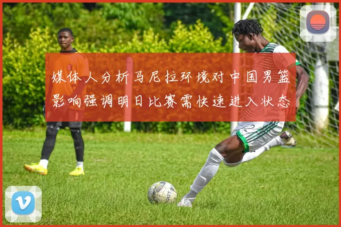 媒体人分析马尼拉环境对中国男篮影响强调明日比赛需快速进入状态