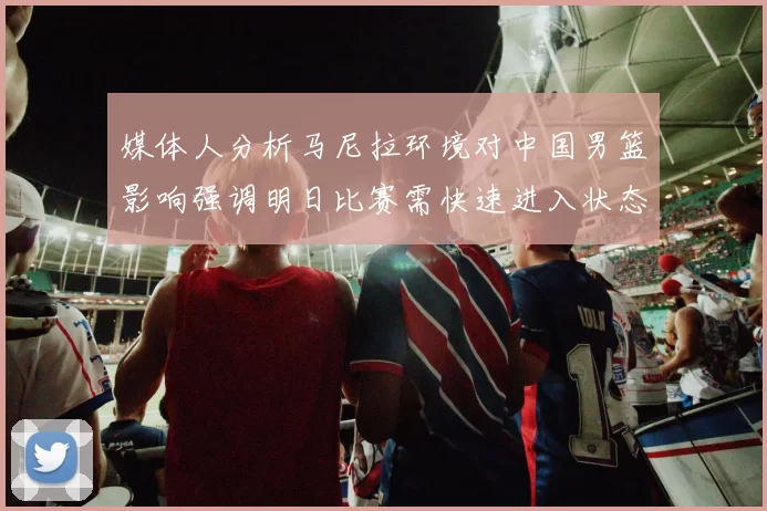 媒体人分析马尼拉环境对中国男篮影响强调明日比赛需快速进入状态