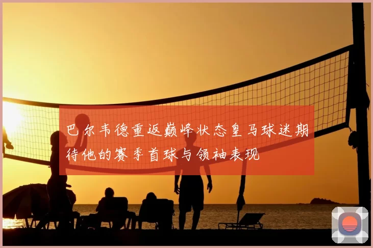 巴尔韦德重返巅峰状态皇马球迷期待他的赛季首球与领袖表现