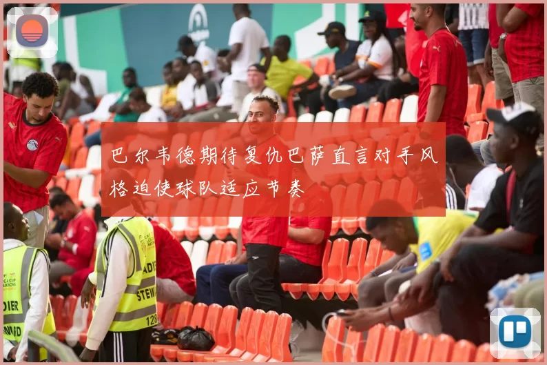 巴尔韦德期待复仇巴萨直言对手风格迫使球队适应节奏