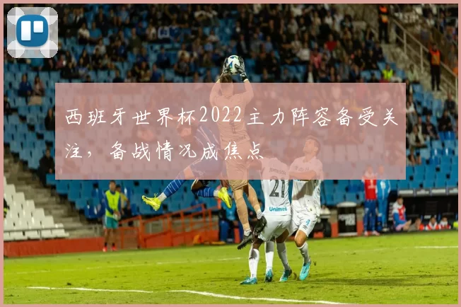 西班牙世界杯2022主力阵容备受关注,备战情况成焦点