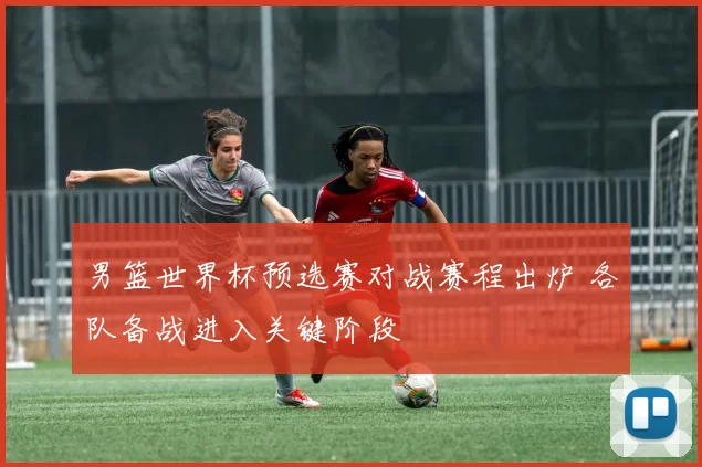 男篮世界杯预选赛对战赛程出炉 各队备战进入关键阶段