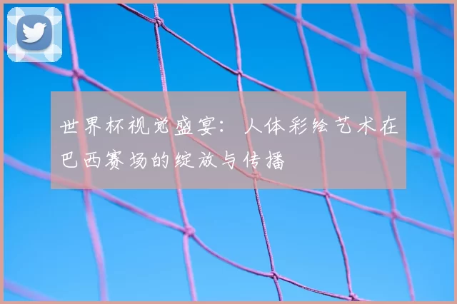 世界杯视觉盛宴:人体彩绘艺术在巴西赛场的绽放与传播