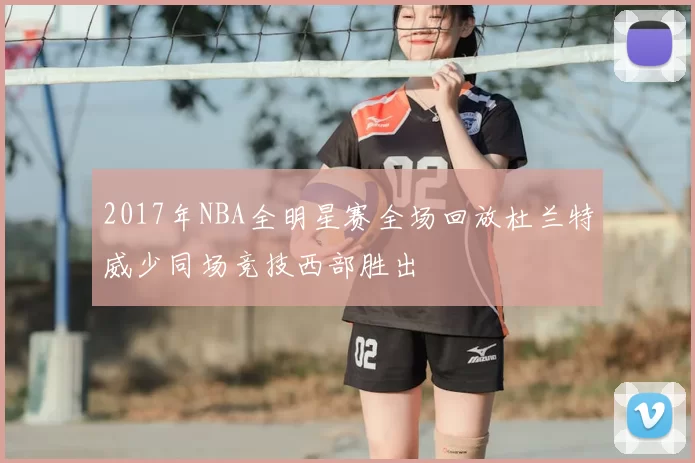 2017年NBA全明星赛全场回放杜兰特威少同场竞技西部胜出