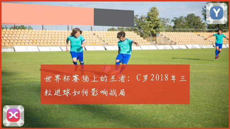 世界杯赛场上的王者:C罗2018年三粒进球如何影响战局