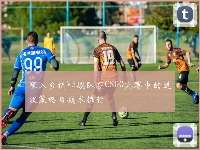 深入分析V5战队在CSGO比赛中的进攻策略与战术执行