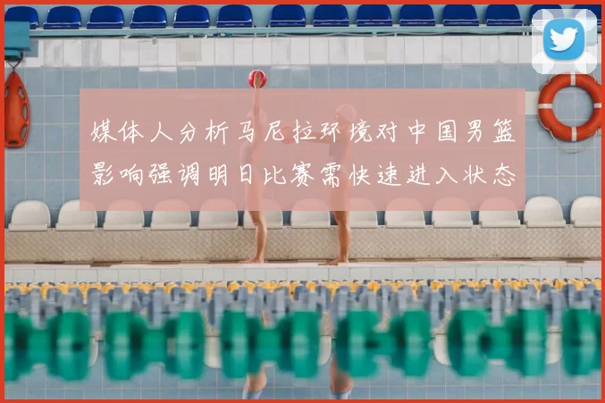 媒体人分析马尼拉环境对中国男篮影响强调明日比赛需快速进入状态