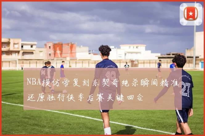 NBA模仿帝复刻东契奇绝杀瞬间精准还原独行侠季后赛关键回合