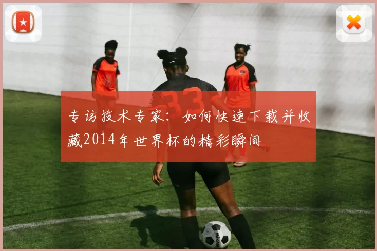 专访技术专家：如何快速下载并收藏2014年世界杯的精彩瞬间
