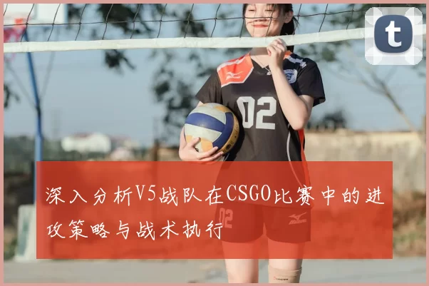 深入分析V5战队在CSGO比赛中的进攻策略与战术执行