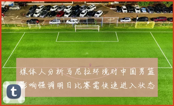 媒体人分析马尼拉环境对中国男篮影响强调明日比赛需快速进入状态