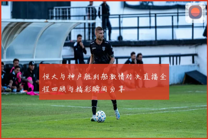 恒大与神户胜利船激情对决直播全程回顾与精彩瞬间分享