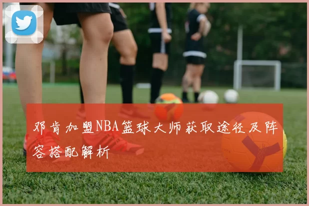 邓肯加盟NBA篮球大师获取途径及阵容搭配解析