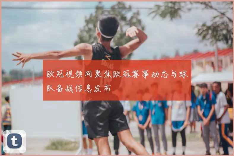 欧冠视频网聚焦欧冠赛事动态与球队备战信息发布