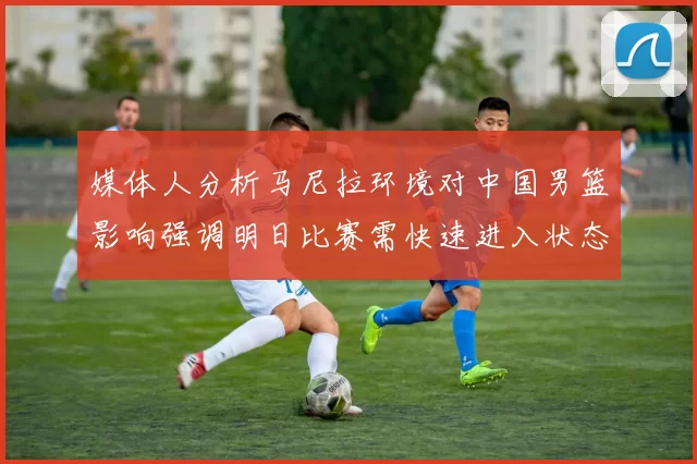 媒体人分析马尼拉环境对中国男篮影响强调明日比赛需快速进入状态
