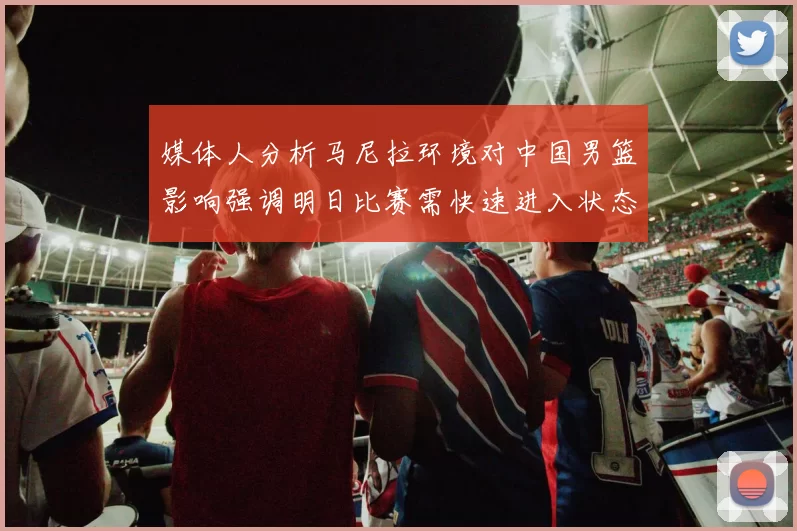 媒体人分析马尼拉环境对中国男篮影响强调明日比赛需快速进入状态