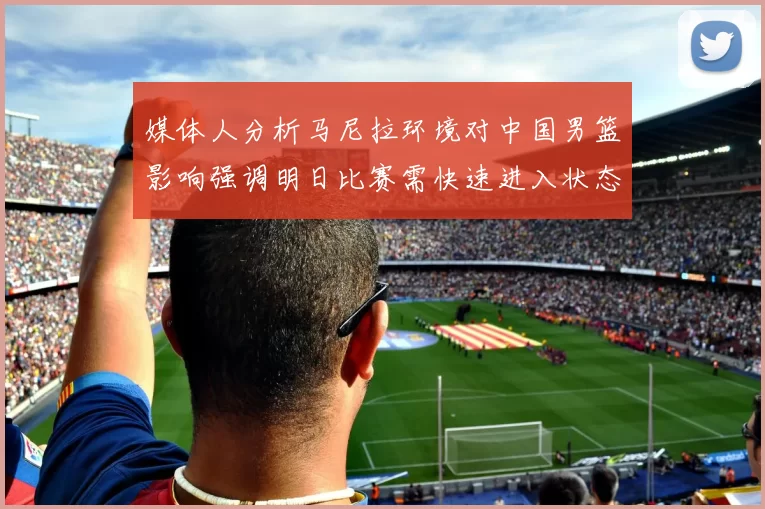 媒体人分析马尼拉环境对中国男篮影响强调明日比赛需快速进入状态