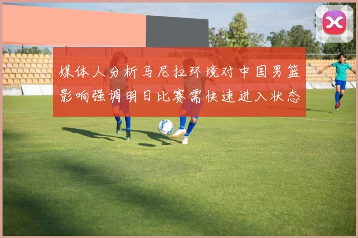 媒体人分析马尼拉环境对中国男篮影响强调明日比赛需快速进入状态