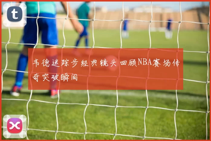 韦德迷踪步经典镜头回顾NBA赛场传奇突破瞬间