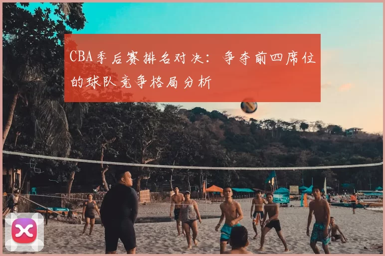CBA季后赛排名对决:争夺前四席位的球队竞争格局分析