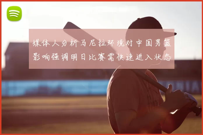 媒体人分析马尼拉环境对中国男篮影响强调明日比赛需快速进入状态