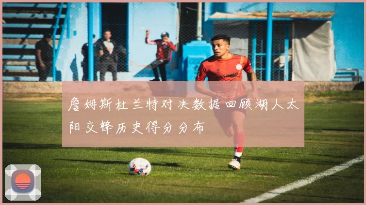詹姆斯杜兰特对决数据回顾湖人太阳交锋历史得分分布