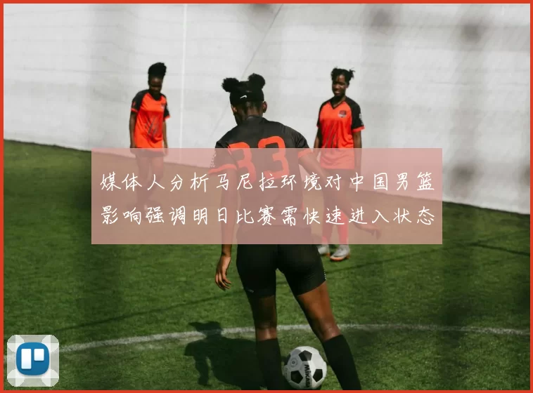 媒体人分析马尼拉环境对中国男篮影响强调明日比赛需快速进入状态