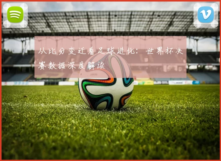 从比分变迁看足球进化:世界杯决赛数据深度解读