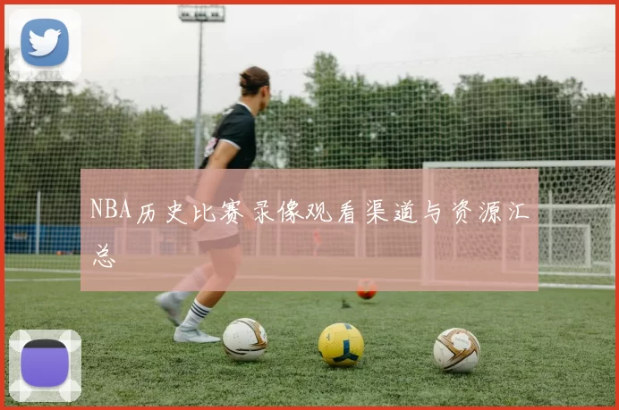 NBA历史比赛录像观看渠道与资源汇总