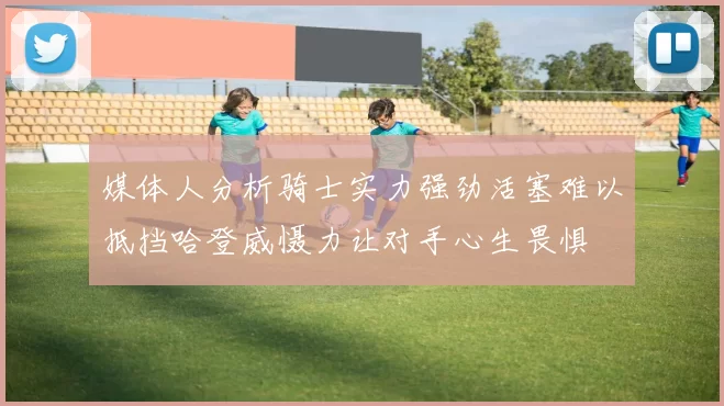 媒体人分析骑士实力强劲活塞难以抵挡哈登威慑力让对手心生畏惧
