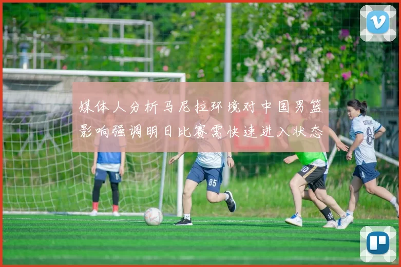 媒体人分析马尼拉环境对中国男篮影响强调明日比赛需快速进入状态