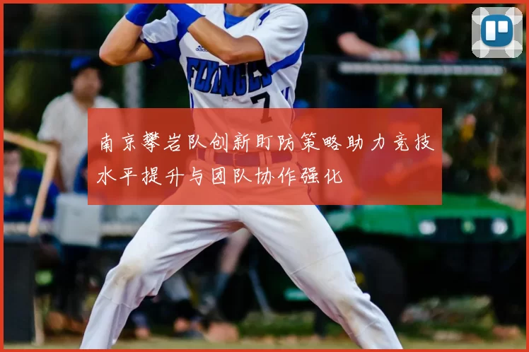南京攀岩队创新盯防策略助力竞技水平提升与团队协作强化