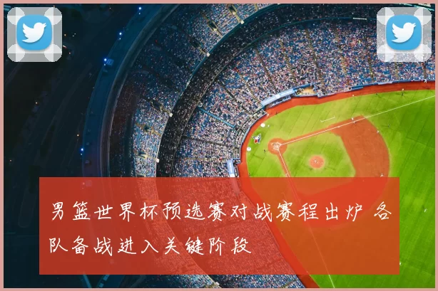 男篮世界杯预选赛对战赛程出炉 各队备战进入关键阶段