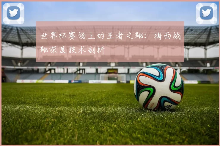 世界杯赛场上的王者之靴:梅西战靴深度技术剖析