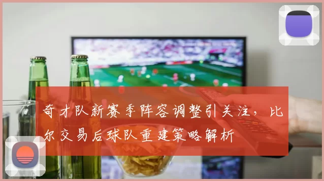 奇才队新赛季阵容调整引关注，比尔交易后球队重建策略解析