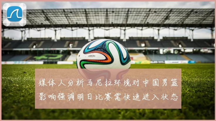 媒体人分析马尼拉环境对中国男篮影响强调明日比赛需快速进入状态