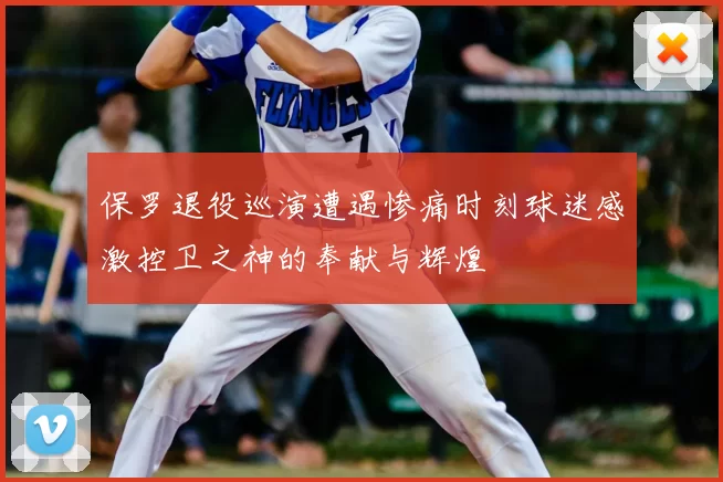 保罗退役巡演遭遇惨痛时刻球迷感激控卫之神的奉献与辉煌