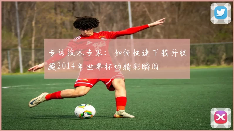 专访技术专家:如何快速下载并收藏2014年世界杯的精彩瞬间