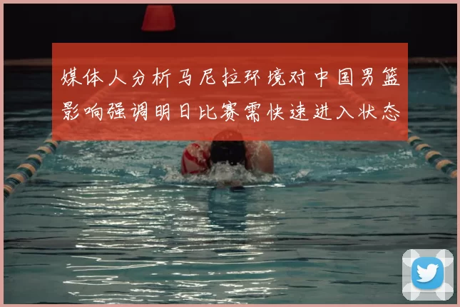 媒体人分析马尼拉环境对中国男篮影响强调明日比赛需快速进入状态